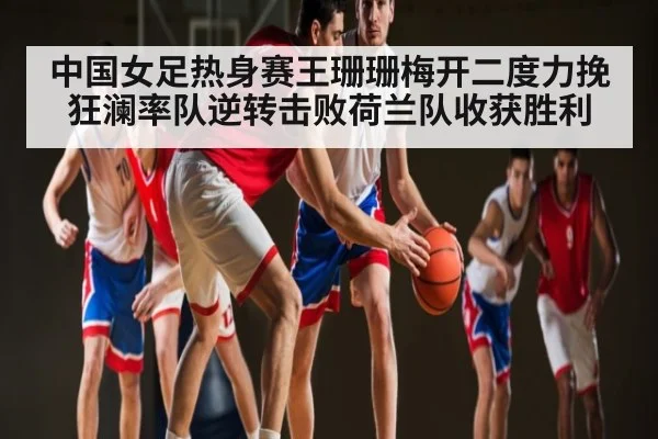 中国女足热身赛王珊珊梅开二度力挽狂澜率队逆转击败荷兰队收获胜利