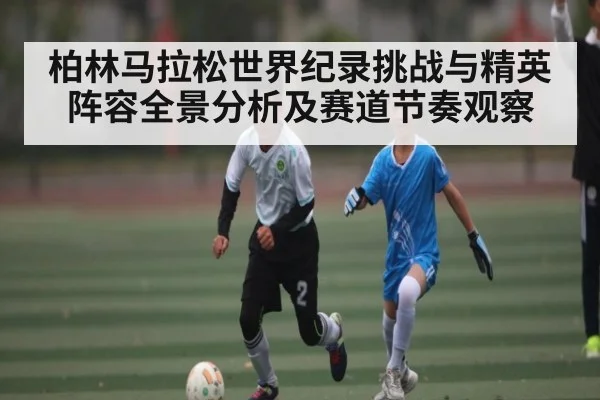 柏林马拉松世界纪录挑战与精英阵容全景分析及赛道节奏观察