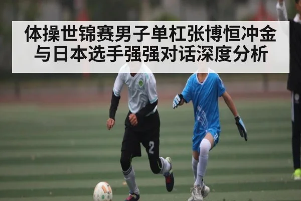 体操世锦赛男子单杠张博恒冲金与日本选手强强对话深度分析
